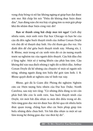 283 - Tư Duy Tích Cực Tạo Thành Công
vọng cháy bỏng và nỗ lực không ngừng sẽ giúp bạn đạt được
ước mơ. Bất chấp lời nói “Điều đó không thực hiện được
đâu”, bạn đừng nản chí mà hãy cố gắng tìm ra một giải pháp
khả thi nhằm thực hiện công việc đó!
Bạn sẽ thành công bất chấp mọi trở ngại! Cách đây
nhiều năm, một sinh viên Đại học Chicago và bạn bè của
cậu đã đến nghe buổi thuyết trình của Arthur Conan Doyle
với chủ đề về thuyết duy linh. Họ chỉ tham gia cho vui. Họ
định đến để chế giễu buổi thuyết trình này. Nhưng rồi, J.
B. Rhine, một trong số các sinh viên đó có ấn tượng mạnh
trước sự nghiêm túc của người diễn thuyết. Cậu bắt đầu chú
ý lắng nghe. Một số ý tưởng khiến cậu phải lưu tâm. Cậu
không thể nào xua đuổi những ý nghĩ đó ra khỏi đầu. Arthur
Conan Doyle đã kể những câu chuyện về một số người nổi
tiếng, những người đang tìm hiểu thế giới tâm linh. J. B.
Rhine quyết định sẽ nghiên cứu về lĩnh vực này.
Rhine, giờ đã là Giám đốc Phòng thí nghiệm Nghiên
cứu các Hiện tượng Siêu nhiên của Đại học Duke, North
Carolina, sau này nói rằng: “Có những điều đáng ra tôi cần
phải biết khi còn là sinh viên. Sau buổi thuyết trình của
Doyle, tôi mới bắt đầu nhận ra một đôi điều trong số đó.
Nền tảng giáo dục mà tôi được học đã bỏ qua rất nhiều kiến
thức quan trọng, chẳng hạn như các biện pháp giúp tìm
hiểu những điều chưa biết. Tôi bắt đầu nhận ra một số sai
lầm trong hệ thống giáo dục vào thời kỳ đó”.
 