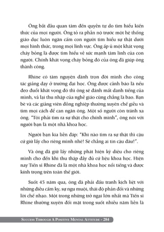 Success Through A Positive Mental Attitude - 284
Ông bắt đầu quan tâm đến quyền tự do tìm hiểu kiến
thức của mọi người. Ông tỏ ra phẫn nộ trước một hệ thống
giáo dục luôn ngăn cấm con người tìm hiểu sự thật dưới
mọi hình thức, trong mọi lĩnh vực. Ông ấp ủ một khát vọng
cháy bỏng là được tìm hiểu về sức mạnh tâm linh của con
người. Chính khát vọng cháy bỏng đó của ông đã giúp ông
thành công.
Rhine có tâm nguyện dành trọn đời mình cho công
tác giảng dạy ở trường đại học. Ông được cảnh báo là nếu
đeo đuổi khát vọng đó thì ông sẽ đánh mất danh tiếng của
mình, vả lại thu nhập của nghề giáo cũng chẳng là bao. Bạn
bè và các giảng viên đồng nghiệp thường xuyên chế giễu và
tìm mọi cách để can ngăn ông. Một số người còn tránh xa
ông. “Tôi phải tìm ra sự thật cho chính mình”, ông nói với
người bạn là một nhà khoa học.
Người bạn kia liền đáp: “Khi nào tìm ra sự thật thì cậu
cứ giữ lấy cho riêng mình nhé! Sẽ chẳng ai tin cậu đâu!”.
Và ông đã giữ lấy những phát hiện kỳ diệu cho riêng
mình cho đến khi thu thập đầy đủ cứ liệu khoa học. Hiện
nay Tiến sĩ Rhine đã là một nhà khoa học nổi tiếng và được
kính trọng trên toàn thế giới.
Suốt 45 năm qua, ông đã phải đấu tranh kịch liệt với
những điều cấm kỵ, sự ngu muội, thái độ phản đối và những
lời chế nhạo. Một trong những trở ngại lớn nhất mà Tiến sĩ
Rhine thường xuyên đối mặt trong suốt nhiều năm liền là
 