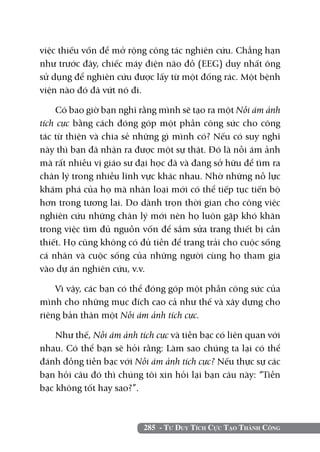 285 - Tư Duy Tích Cực Tạo Thành Công
việc thiếu vốn để mở rộng công tác nghiên cứu. Chẳng hạn
như trước đây, chiếc máy điện não đồ (EEG) duy nhất ông
sử dụng để nghiên cứu được lấy từ một đống rác. Một bệnh
viện nào đó đã vứt nó đi.
Có bao giờ bạn nghĩ rằng mình sẽ tạo ra một Nỗi ám ảnh
tích cực bằng cách đóng góp một phần công sức cho công
tác từ thiện và chia sẻ những gì mình có? Nếu có suy nghĩ
này thì bạn đã nhận ra được một sự thật. Đó là nỗi ám ảnh
mà rất nhiều vị giáo sư đại học đã và đang sở hữu để tìm ra
chân lý trong nhiều lĩnh vực khác nhau. Nhờ những nỗ lực
khám phá của họ mà nhân loại mới có thể tiếp tục tiến bộ
hơn trong tương lai. Do dành trọn thời gian cho công việc
nghiên cứu những chân lý mới nên họ luôn gặp khó khăn
trong việc tìm đủ nguồn vốn để sắm sửa trang thiết bị cần
thiết. Họ cũng không có đủ tiền để trang trải cho cuộc sống
cá nhân và cuộc sống của những người cùng họ tham gia
vào dự án nghiên cứu, v.v.
Vì vậy, các bạn có thể đóng góp một phần công sức của
mình cho những mục đích cao cả như thế và xây dựng cho
riêng bản thân một Nỗi ám ảnh tích cực.
Như thế, Nỗi ám ảnh tích cực và tiền bạc có liên quan với
nhau. Có thể bạn sẽ hỏi rằng: Làm sao chúng ta lại có thể
đánh đồng tiền bạc với Nỗi ám ảnh tích cực? Nếu thực sự các
bạn hỏi câu đó thì chúng tôi xin hỏi lại bạn câu này: “Tiền
bạc không tốt hay sao?”.
 