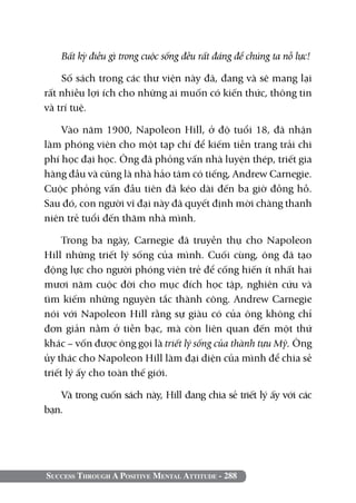 Success Through A Positive Mental Attitude - 288
Bất kỳ điều gì trong cuộc sống đều rất đáng để chúng ta nỗ lực!
Số sách trong các thư viện này đã, đang và sẽ mang lại
rất nhiều lợi ích cho những ai muốn có kiến thức, thông tin
và trí tuệ.
Vào năm 1900, Napoleon Hill, ở độ tuổi 18, đã nhận
làm phóng viên cho một tạp chí để kiếm tiền trang trải chi
phí học đại học. Ông đã phỏng vấn nhà luyện thép, triết gia
hàng đầu và cũng là nhà hảo tâm có tiếng, Andrew Carnegie.
Cuộc phỏng vấn đầu tiên đã kéo dài đến ba giờ đồng hồ.
Sau đó, con người vĩ đại này đã quyết định mời chàng thanh
niên trẻ tuổi đến thăm nhà mình.
Trong ba ngày, Carnegie đã truyền thụ cho Napoleon
Hill những triết lý sống của mình. Cuối cùng, ông đã tạo
động lực cho người phóng viên trẻ để cống hiến ít nhất hai
mươi năm cuộc đời cho mục đích học tập, nghiên cứu và
tìm kiếm những nguyên tắc thành công. Andrew Carnegie
nói với Napoleon Hill rằng sự giàu có của ông không chỉ
đơn giản nằm ở tiền bạc, mà còn liên quan đến một thứ
khác – vốn được ông gọi là triết lý sống của thành tựu Mỹ. Ông
ủy thác cho Napoleon Hill làm đại diện của mình để chia sẻ
triết lý ấy cho toàn thế giới.
Và trong cuốn sách này, Hill đang chia sẻ triết lý ấy với các
bạn.
 