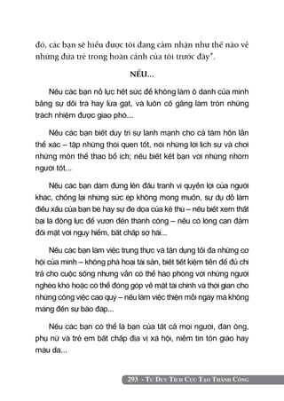 293 - Tư Duy Tích Cực Tạo Thành Công
đó, các bạn sẽ hiểu được tôi đang cảm nhận như thế nào về
những đứa trẻ trong hoàn cảnh của tôi trước đây”.
NẾU...
Nếu các bạn nỗ lực hết sức để không làm ô danh của mình
bằng sự dối trá hay lừa gạt, và luôn cố gắng làm tròn những
trách nhiệm được giao phó...
Nếu các bạn biết duy trì sự lành mạnh cho cả tâm hồn lẫn
thể xác – tập những thói quen tốt, nói những lời lịch sự và chơi
những môn thể thao bổ ích; nếu biết kết bạn với những nhóm
người tốt...
Nếu các bạn dám đứng lên đấu tranh vì quyền lợi của người
khác, chống lại những sức ép không mong muốn, sự dụ dỗ làm
điều xấu của bạn bè hay sự đe dọa của kẻ thù – nếu biết xem thất
bại là động lực để vươn đến thành công – nếu có lòng can đảm
đối mặt với nguy hiểm, bất chấp sợ hãi...
Nếu các bạn làm việc trung thực và tận dụng tối đa những cơ
hội của mình – không phá hoại tài sản, biết tiết kiệm tiền để đủ chi
trả cho cuộc sống nhưng vẫn có thể hào phóng với những người
nghèo khó hoặc có thể đóng góp về mặt tài chính và thời gian cho
những công việc cao quý – nếu làm việc thiện mỗi ngày mà không
màng đến sự báo đáp...
Nếu các bạn có thể là bạn của tất cả mọi người, đàn ông,
phụ nữ và trẻ em bất chấp địa vị xã hội, niềm tin tôn giáo hay
màu da...
 