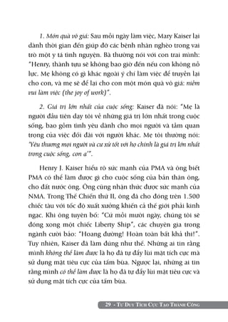 29 - Tư Duy Tích Cực Tạo Thành Công
1. Món quà vô giá: Sau mỗi ngày làm việc, Mary Kaiser lại
dành thời gian đến giúp đỡ các bệnh nhân nghèo trong vai
trò một y tá tình nguyện. Bà thường nói với con trai mình:
“Henry, thành tựu sẽ không bao giờ đến nếu con không nỗ
lực. Mẹ không có gì khác ngoài ý chí làm việc để truyền lại
cho con, và mẹ sẽ để lại cho con một món quà vô giá: niềm
vui làm việc (the joy of work)”.
2. Giá trị lớn nhất của cuộc sống: Kaiser đã nói: “Mẹ là
người đầu tiên dạy tôi về những giá trị lớn nhất trong cuộc
sống, bao gồm tình yêu dành cho mọi người và tầm quan
trọng của việc đối đãi với người khác. Mẹ tôi thường nói:
‘Yêu thương mọi người và cư xử tốt với họ chính là giá trị lớn nhất
trong cuộc sống, con ạ’”.
Henry J. Kaiser hiểu rõ sức mạnh của PMA và ông biết
PMA có thể làm được gì cho cuộc sống của bản thân ông,
cho đất nước ông. Ông cũng nhận thức được sức mạnh của
NMA. Trong Thế Chiến thứ II, ông đã cho đóng trên 1.500
chiếc tàu với tốc độ xuất xưởng khiến cả thế giới phải kinh
ngạc. Khi ông tuyên bố: “Cứ mỗi mười ngày, chúng tôi sẽ
đóng xong một chiếc Liberty Ship”, các chuyên gia trong
ngành cười bảo: “Hoang đường! Hoàn toàn bất khả thi!”.
Tuy nhiên, Kaiser đã làm đúng như thế. Những ai tin rằng
mình không thể làm được là họ đã tự đẩy lùi mặt tích cực mà
sử dụng mặt tiêu cực của tấm bùa. Ngược lại, những ai tin
rằng mình có thể làm được là họ đã tự đẩy lùi mặt tiêu cực và
sử dụng mặt tích cực của tấm bùa.
 