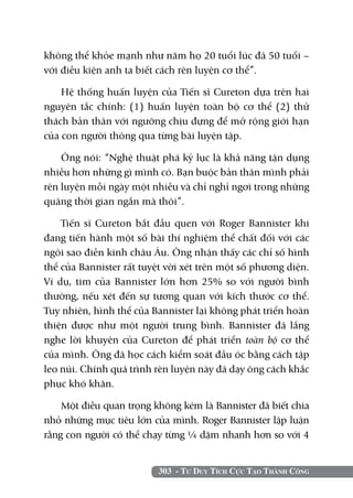 303 - Tư Duy Tích Cực Tạo Thành Công
không thể khỏe mạnh như năm họ 20 tuổi lúc đã 50 tuổi –
với điều kiện anh ta biết cách rèn luyện cơ thể”.
Hệ thống huấn luyện của Tiến sĩ Cureton dựa trên hai
nguyên tắc chính: (1) huấn luyện toàn bộ cơ thể (2) thử
thách bản thân với ngưỡng chịu đựng để mở rộng giới hạn
của con người thông qua từng bài luyện tập.
Ông nói: “Nghệ thuật phá kỷ lục là khả năng tận dụng
nhiều hơn những gì mình có. Bạn buộc bản thân mình phải
rèn luyện mỗi ngày một nhiều và chỉ nghỉ ngơi trong những
quãng thời gian ngắn mà thôi”.
Tiến sĩ Cureton bắt đầu quen với Roger Bannister khi
đang tiến hành một số bài thí nghiệm thể chất đối với các
ngôi sao điền kinh châu Âu. Ông nhận thấy các chỉ số hình
thể của Bannister rất tuyệt vời xét trên một số phương diện.
Ví dụ, tim của Bannister lớn hơn 25% so với người bình
thường, nếu xét đến sự tương quan với kích thước cơ thể.
Tuy nhiên, hình thể của Bannister lại không phát triển hoàn
thiện được như một người trung bình. Bannister đã lắng
nghe lời khuyên của Cureton để phát triển toàn bộ cơ thể
của mình. Ông đã học cách kiểm soát đầu óc bằng cách tập
leo núi. Chính quá trình rèn luyện này đã dạy ông cách khắc
phục khó khăn.
Một điều quan trọng không kém là Bannister đã biết chia
nhỏ những mục tiêu lớn của mình. Roger Bannister lập luận
rằng con người có thể chạy từng ¼ dặm nhanh hơn so với 4
 