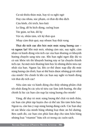 Success Through A Positive Mental Attitude - 306
Cư xử thiếu thân mật, hay tỏ ra nghi ngờ
Hay càu nhàu, xúc phạm, có thái độ thù địch
Cáu kỉnh, chỉ trích, keo kiệt
Lo lắng, dễ bị kích động, cuồng loạn
Tức giận, sợ hãi, đố kỵ
Vội vã, nhẫn tâm, ích kỷ thái quá
Nhạy cảm thái quá, suy nhược hay thất vọng
Thái độ tích cực đòi hỏi một mức năng lượng cao –
và ngược lại! Khi mệt mỏi, những cảm xúc, suy nghĩ, cảm
nhận và hành động vốn tích cực của bạn thường có khuynh
hướng chuyển sang tiêu cực. Khi bạn nghỉ ngơi đầy đủ và
có sức khỏe tốt thì khuynh hướng này sẽ lại chuyển thành
tích cực. Sự mệt mỏi thường làm bộc lộ những điểm tiêu cực
nhất của bạn. Ngược lại, khi cơ thể được nạp đầy đủ mức
năng lượng cần thiết, bạn sẽ thể hiện được những gì tốt nhất
của mình! Đó chính là khi các bạn suy nghĩ và hành động
với thái độ tích cực!
Nếu cảm xúc và hành động cho thấy những phẩm chất
tốt nhất đang bị các yếu tố tiêu cực làm ảnh hưởng, thì đây
chính là lúc các bạn cần nạp lại năng lượng cho mình!
Vâng, để duy trì mức năng lượng thể chất và tinh thần,
các bạn cần phải tập luyện cho cả thể xác lẫn tâm hồn bạn.
Ngoài ra, cần lưu ý nạp năng lượng đúng cách. Các bạn duy
trì sức khỏe của mình bằng những loại thức ăn bổ dưỡng.
Bên cạnh đó, các bạn còn phải làm đẹp cho tâm hồn bằng
những loại “vitamin” hữu ích có trong các cuốn sách.
 