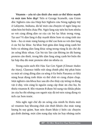 307 - Tư Duy Tích Cực Tạo Thành Công
Vitamin – yếu tố cần thiết cho một cơ thể khỏe mạnh
và một tâm hồn đẹp! Tiến sĩ George Scarseth, cựu Giám
đốc Nghiên cứu của Hiệp hội Nghiên cứu Nông nghiệp Mỹ
ở Lafayette, Indiana, đã kể một câu chuyện về ngôi làng nọ
nằm bên bờ biển châu Phi. Ngôi làng này tiến bộ hơn nhiều
so với cộng đồng dân cư của các bộ lạc khác trong vùng.
Tại sao? Vì dân làng ở đây mạnh khỏe hơn và cũng tỉnh táo
hơn – họ có mức năng lượng cơ thể cao hơn so với dân làng
ở các bộ lạc khác. Sự khác biệt giữa dân làng sống cạnh bờ
biển và những dân làng khác sống trong vùng là do chế độ
ăn uống khác nhau. Các bộ tộc lân cận không ăn đủ lượng
protein cần thiết, trong khi dân làng sống cạnh bờ biển thì
lại hấp thụ đủ mức protein nhờ ăn nhiều cá.
Trong cuốn sách Khí Hậu Tạo Con Người (Climate Makes
the Man), Clarence Mills viết rằng chính phủ Mỹ phát hiện
ra một số cộng đồng dân cư sống ở Eo biển Panama có khả
năng hoạt động tinh thần và thể chất vô cùng chậm chạp.
Một nghiên cứu khoa học sau đó cho thấy cây trồng và động
vật ở đây, vốn cũng là nguồn cung cấp thức ăn cho họ, bị
thiếu vitamin B. Khi vitamin B được bổ sung vào khẩu phần
ăn của họ thì những con người này đã trở nên năng động và
tích cực hơn trước.
Nếu nghi ngờ chế độ ăn uống của mình bị thiếu một
số vitamin hay khoáng chất cần thiết khiến cho mức năng
lượng bị suy giảm, bạn nên tham khảo ý kiến các chuyên
gia dinh dưỡng, một cẩm nang dạy nấu ăn hay những cuốn
 