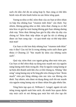 Success Through A Positive Mental Attitude - 308
sách chỉ dẫn chế độ ăn uống hợp lý. Bạn cũng có thể đến
bệnh viện để tiến hành kiểm tra sức khỏe tổng quát.
Tương tự như cơ thể, tiềm thức của các bạn sẽ đón nhận
và hấp thu những loại “vitamin tinh thần” cần thiết. Tuy
nhiên, không giống như cơ thể, tiềm thức chúng ta có thể
tiêu hóa và giữ lại một lượng không giới hạn những dưỡng
chất này. Tiềm thức không bao giờ bị đầy như dạ dày của
chúng ta! Tiềm thức tiếp nhận và giữ lại tất cả những gì
được các bạn cung cấp – và quá trình này cứ thế tiếp diễn
mãi mãi!
Các bạn có thể tìm thấy những loại “vitamin tinh thần”
này ở đâu? Câu trả lời là trong những cuốn sách được giới
thiệu ở Chương 22 “Sức mạnh kỳ diệu của những cuốn
sách”.
Quả vậy, tiềm thức con người giống như một viên pin.
Các bạn có thể nhìn thấy sự dâng trào mạnh mẽ của nguồn
năng lượng tinh thần trong đó. Đây là nguồn năng lượng sẽ
tự biến đổi thành sinh khí cho cơ thể chúng ta. Những “đợt
sóng” năng lượng này sẽ bị lãng phí nếu chúng ta làm “đoản
mạch” viên pin bằng những cảm xúc tiêu cực không cần
thiết. Tuy nhiên, nếu được sử dụng đúng cách thì sức mạnh
của nguồn năng lượng này sẽ được nhân lên gấp nhiều lần.
Tổng biên tập quá cố, William C. Lengel, người rất nổi
tiếng trong ngành xuất bản sách, đã minh họa quan điểm
này một cách rõ nét thông qua một bài viết cho tạp chí
 
