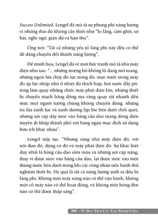 309 - Tư Duy Tích Cực Tạo Thành Công
Success Unlimited. Lengel đã mô tả sự phung phí năng lượng
vì những thái độ không cần thiết như “lo lắng, căm ghét, sợ
hãi, nghi ngờ, giận dữ và hận thù”.
Ông nói: “Tất cả những yếu tố lãng phí này đều có thể
dễ dàng chuyển đổi thành năng lượng”.
Để minh họa, Lengel đã vẽ một bức tranh mô tả nhà máy
điện như sau: “... những miệng hố khồng lồ đang mở toang,
những ngọn lửa cháy đỏ rực trong đó, mực nước trong máy
đo áp lực nhấp nhô ở nhiệt độ thích hợp, hơi nước đẩy pít-
tông làm quay những chiếc máy phát điện lớn, những thiết
bị chuyển mạch bằng đồng mạ vàng quay rất nhanh đến
mức mọi người tưởng chúng không chuyển động, những
tia lửa xanh lục và xanh dương lập lòe bên dưới chổi quét,
những sợi cáp dày móc vào bảng cầu dao mang dòng điện
truyền đi khắp thành phố với hàng ngàn mục đích sử dụng
hữu ích khác nhau”.
Lengel tiếp tục. “Nhưng cũng nhà máy điện đó, với
nồi đun đó, động cơ đó và máy phát điện đó. Sự khác biệt
duy nhất là bảng cầu dao sẫm màu và những sợi cáp nặng,
thay vì được móc vào bảng cầu dao, lại được móc vào một
thùng nước bên dưới trong khi các công nhân tiến hành thử
nghiệm thiết bị. Hệ quả là tất cả năng lượng sinh ra đều bị
lãng phí. Không một máy nâng nào có thể vận hành, không
một cỗ máy nào có thể hoạt động, và không một bóng đèn
nào có thể được thắp sáng”.
 