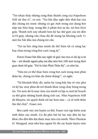 Success Through A Positive Mental Attitude - 312
“Tôi nhận thấy những công thức thành công của Napoleon
Hill rất thú vị”, cô nói. “Tôi bắt đầu nghĩ đến thất bại của
đội chúng tôi trước những cô gái Anh trong nội dung bơi
tiếp sức hỗn hợp, trong khi ở phần bơi tự do, tôi bơi 60,6
giây. Thành tích này nhanh hơn kỷ lục thế giới của tôi đến
6/10 giây, nhưng vẫn chưa đủ để mang lại khoảng cách 11
mét lúc bắt đầu mà chúng tôi cần.
“Tôi tự hỏi rằng liệu mình đã thể hiện tất cả năng lực
hay chưa trong vòng bơi cuối cùng ấy”.
Dawn Fraser bắt đầu suy nghĩ về giấc mơ mà cô đã ấp ủ từ
lâu – trở thành người phụ nữ đầu tiên bơi 100 mét trong thời
gian dưới 60 giây. “Đó là Một Phút Thần Kỳ”, cô nhớ lại.
“Nếu tôi có thể thực hiện vòng bơi cuối trong một phút
thần kỳ, chúng tôi hẳn đã chiến thắng!”, cô nghĩ.
“Từ khoảnh khắc đó, niềm hy vọng bấy lâu về việc phá
vỡ kỷ lục một phút đã trở thành khát vọng cháy bỏng trong
tôi. Tôi xem đó là mục tiêu của mình và lập ra một kế hoạch
cụ thể gồm những hành động tích cực. Như Napoleon Hill
đã khuyên, tôi quyết định nỗ lực hơn nữa – cả về tinh thần
lẫn thể chất”, Fraser nói.
Bên cạnh việc rèn luyện cơ thể, Fraser còn tập kiểm soát
tinh thần của mình. Cô đã phá hết kỷ lục này đến kỷ lục
khác cho đến khi đạt được mục tiêu của mình. Theo Thomas
H. Wyngard, một nhà báo người Úc thì các huấn luyện viên
 