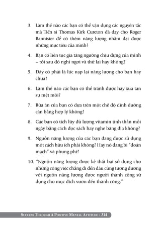 Success Through A Positive Mental Attitude - 314
3. 	 Làm thế nào các bạn có thể vận dụng các nguyên tắc
mà Tiến sĩ Thomas Kirk Cureton đã dạy cho Roger
Bannister để có thêm năng lượng nhằm đạt được
những mục tiêu của mình?
4. 	 Bạn có liên tục gia tăng ngưỡng chịu đựng của mình
– rồi sau đó nghỉ ngơi và thử lại hay không?
5. 	 Đây có phải là lúc nạp lại năng lượng cho bạn hay
chưa?
6. 	 Làm thế nào các bạn có thể tránh được hay xua tan
sự mệt mỏi?
7. 	 Bữa ăn của bạn có dựa trên một chế độ dinh dưỡng
cân bằng hợp lý không?
8. 	 Các bạn có tích lũy đủ lượng vitamin tinh thần mỗi
ngày bằng cách đọc sách hay nghe băng đĩa không?
9. 	 Nguồn năng lượng của các bạn đang được sử dụng
một cách hữu ích phải không? Hay nó đang bị “đoản
mạch” và phung phí?
10. “Nguồn năng lượng được kẻ thất bại sử dụng cho
những công việc chẳng đi đến đâu cũng tương đương
với nguồn năng lượng được người thành công sử
dụng cho mục đích vươn đến thành công.”
 