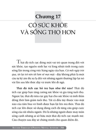 Success Through A Positive Mental Attitude - 316
Chương 17
CÓ SỨC KHỎE
VÀ SỐNG THỌ HƠN
Thái độ tích cực đóng một vai trò quan trọng đối với
sức khỏe, tạo nguồn sinh lực và lòng nhiệt tình trong cuộc
sống lẫn trong công việc hàng ngày của bạn. Cứ mỗi ngày trôi
qua, tôi lại trở nên tốt hơn về mọi mặt - đây không phải là một
câu tự kỷ ám thị xa lạ đối với những người thường lặp lại nó
vài lần sau khi thức dậy và trước khi đi ngủ.
Thái độ tích cực hỗ trợ bạn như thế nào? Thái độ
tích cực giúp bạn tăng cường sức khỏe và gia tăng tuổi thọ.
Ngược lại, thái độ tiêu cực gây hại cho sức khỏe và tinh thần
đồng thời làm giảm tuổi thọ. Tất cả đều tùy thuộc vào mặt
nào của tấm bùa vô hình được bạn lật lên mà thôi. Thái độ
tích cực khi được sử dụng đúng cách đã từng cứu giúp cuộc
sống của rất nhiều người. Đó là những người được may mắn
sống cạnh những ai sở hữu một thái độ tích cực mạnh mẽ.
Câu chuyện sau đây sẽ chứng minh cho quan điểm đó.
 