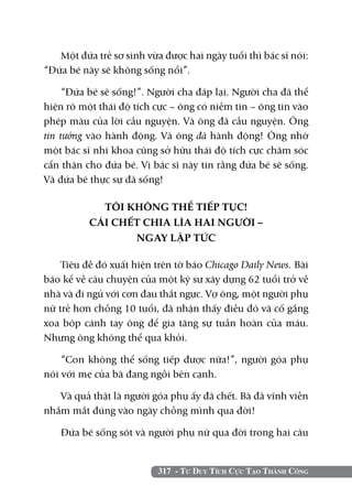 317 - Tư Duy Tích Cực Tạo Thành Công
Một đứa trẻ sơ sinh vừa được hai ngày tuổi thì bác sĩ nói:
“Đứa bé này sẽ không sống nổi”.
“Đứa bé sẽ sống!”. Người cha đáp lại. Người cha đã thể
hiện rõ một thái độ tích cực – ông có niềm tin – ông tin vào
phép màu của lời cầu nguyện. Và ông đã cầu nguyện. Ông
tin tưởng vào hành động. Và ông đã hành động! Ông nhờ
một bác sĩ nhi khoa cũng sở hữu thái độ tích cực chăm sóc
cẩn thận cho đứa bé. Vị bác sĩ này tin rằng đứa bé sẽ sống.
Và đứa bé thực sự đã sống!
TÔI KHÔNG THỂ TIẾP TỤC!
CÁI CHẾT CHIA LÌA HAI NGƯỜI –
NGAY LẬP TỨC
Tiêu đề đó xuất hiện trên tờ báo Chicago Daily News. Bài
báo kể về câu chuyện của một kỹ sư xây dựng 62 tuổi trở về
nhà và đi ngủ với cơn đau thắt ngực. Vợ ông, một người phụ
nữ trẻ hơn chồng 10 tuổi, đã nhận thấy điều đó và cố gắng
xoa bóp cánh tay ông để gia tăng sự tuần hoàn của máu.
Nhưng ông không thể qua khỏi.
“Con không thể sống tiếp được nữa!”, người góa phụ
nói với mẹ của bà đang ngồi bên cạnh.
Và quả thật là người góa phụ ấy đã chết. Bà đã vĩnh viễn
nhắm mắt đúng vào ngày chồng mình qua đời!
Đứa bé sống sót và người phụ nữ qua đời trong hai câu
 