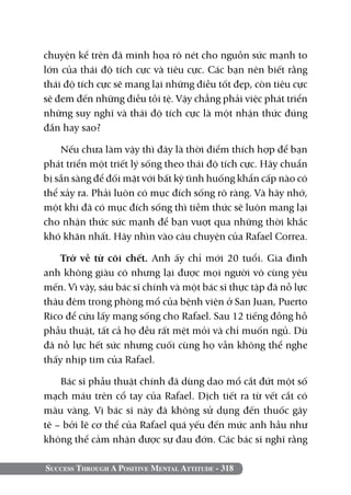 Success Through A Positive Mental Attitude - 318
chuyện kể trên đã minh họa rõ nét cho nguồn sức mạnh to
lớn của thái độ tích cực và tiêu cực. Các bạn nên biết rằng
thái độ tích cực sẽ mang lại những điều tốt đẹp, còn tiêu cực
sẽ đem đến những điều tồi tệ. Vậy chẳng phải việc phát triển
những suy nghĩ và thái độ tích cực là một nhận thức đúng
đắn hay sao?
Nếu chưa làm vậy thì đây là thời điểm thích hợp để bạn
phát triển một triết lý sống theo thái độ tích cực. Hãy chuẩn
bị sẵn sàng để đối mặt với bất kỳ tình huống khẩn cấp nào có
thể xảy ra. Phải luôn có mục đích sống rõ ràng. Và hãy nhớ,
một khi đã có mục đích sống thì tiềm thức sẽ luôn mang lại
cho nhận thức sức mạnh để bạn vuợt qua những thời khắc
khó khăn nhất. Hãy nhìn vào câu chuyện của Rafael Correa.
Trở về từ cõi chết. Anh ấy chỉ mới 20 tuổi. Gia đình
anh không giàu có nhưng lại được mọi người vô cùng yêu
mến. Vì vậy, sáu bác sĩ chính và một bác sĩ thực tập đã nỗ lực
thâu đêm trong phòng mổ của bệnh viện ở San Juan, Puerto
Rico để cứu lấy mạng sống cho Rafael. Sau 12 tiếng đồng hồ
phẫu thuật, tất cả họ đều rất mệt mỏi và chỉ muốn ngủ. Dù
đã nỗ lực hết sức nhưng cuối cùng họ vẫn không thể nghe
thấy nhịp tim của Rafael.
Bác sĩ phẫu thuật chính đã dùng dao mổ cắt đứt một số
mạch máu trên cổ tay của Rafael. Dịch tiết ra từ vết cắt có
màu vàng. Vị bác sĩ này đã không sử dụng đến thuốc gây
tê – bởi lẽ cơ thể của Rafael quá yếu đến mức anh hầu như
không thể cảm nhận được sự đau đớn. Các bác sĩ nghĩ rằng
 