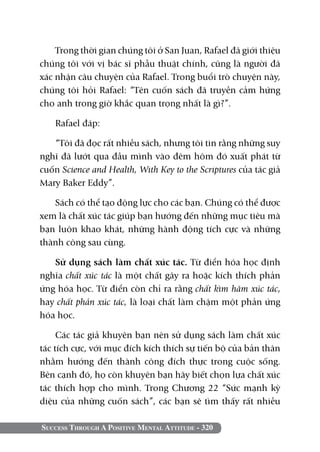 Success Through A Positive Mental Attitude - 320
Trong thời gian chúng tôi ở San Juan, Rafael đã giới thiệu
chúng tôi với vị bác sĩ phẫu thuật chính, cũng là người đã
xác nhận câu chuyện của Rafael. Trong buổi trò chuyện này,
chúng tôi hỏi Rafael: “Tên cuốn sách đã truyền cảm hứng
cho anh trong giờ khắc quan trọng nhất là gì?”.
Rafael đáp:
“Tôi đã đọc rất nhiều sách, nhưng tôi tin rằng những suy
nghĩ đã lướt qua đầu mình vào đêm hôm đó xuất phát từ
cuốn Science and Health, With Key to the Scriptures của tác giả
Mary Baker Eddy”.
Sách có thể tạo động lực cho các bạn. Chúng có thể được
xem là chất xúc tác giúp bạn hướng đến những mục tiêu mà
bạn luôn khao khát, những hành động tích cực và những
thành công sau cùng.
Sử dụng sách làm chất xúc tác. Từ điển hóa học định
nghĩa chất xúc tác là một chất gây ra hoặc kích thích phản
ứng hóa học. Từ điển còn chỉ ra rằng chất kìm hãm xúc tác,
hay chất phản xúc tác, là loại chất làm chậm một phản ứng
hóa học.
Các tác giả khuyên bạn nên sử dụng sách làm chất xúc
tác tích cực, với mục đích kích thích sự tiến bộ của bản thân
nhằm hướng đến thành công đích thực trong cuộc sống.
Bên cạnh đó, họ còn khuyên bạn hãy biết chọn lựa chất xúc
tác thích hợp cho mình. Trong Chương 22 “Sức mạnh kỳ
diệu của những cuốn sách”, các bạn sẽ tìm thấy rất nhiều
 