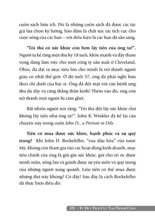 321 - Tư Duy Tích Cực Tạo Thành Công
cuốn sách hữu ích. Đó là những cuốn sách đã được các tác
giả lựa chọn kỹ lưỡng, bảo đảm là chất xúc tác tích cực cho
cuộc sống của các bạn – với điều kiện là các bạn đã sẵn sàng.
“Tôi thà có sức khỏe còn hơn lấy tiền của ông ta!”.
Người ta kể rằng một thư ký 18 tuổi, khỏe mạnh và đầy tham
vọng đang làm việc cho một công ty sản xuất ở Cleveland,
Ohio, đã đặt ra mục tiêu lớn cho mình là trở thành người
giàu có nhất thế giới. Ở độ tuổi 57, ông đã phải nghỉ hưu
theo chỉ định của bác sĩ. Ông đã đối mặt với căn bệnh ung
thư dạ dày và căng thẳng thần kinh! Thêm vào đó, ông còn
trở thành một người bị căm ghét.
Rất nhiều người nói rằng: “Tôi thà đổi lấy sức khỏe chứ
không lấy tiền như ông ta!”. John K. Winkler đã kể lại câu
chuyện này trong cuốn John D., a Portrait in Oils.
Tiền có mua được sức khỏe, hạnh phúc và sự quý
trọng? Khi John D. Rockefeller, “vua dầu hỏa” của nước
Mỹ, không còn tham gia vào các hoạt động kinh doanh, mục
tiêu chính của ông là giữ gìn sức khỏe, giữ cho trí óc được
minh mẫn, sống lâu và giành được sự yêu mến và quý trọng
của những người xung quanh. Liệu tiền có thể mua được
những thứ này không? Có đấy! Sau đây là cách Rockefeller
đã thực hiện điều đó:
 