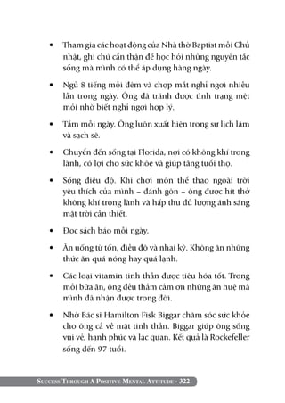 Success Through A Positive Mental Attitude - 322
•	 Tham gia các hoạt động của Nhà thờ Baptist mỗi Chủ
nhật, ghi chú cẩn thận để học hỏi những nguyên tắc
sống mà mình có thể áp dụng hàng ngày.
•	 Ngủ 8 tiếng mỗi đêm và chợp mắt nghỉ ngơi nhiều
lần trong ngày. Ông đã tránh được tình trạng mệt
mỏi nhờ biết nghỉ ngơi hợp lý.
•	 Tắm mỗi ngày. Ông luôn xuất hiện trong sự lịch lãm
và sạch sẽ.
•	 Chuyển đến sống tại Florida, nơi có không khí trong
lành, có lợi cho sức khỏe và giúp tăng tuổi thọ.
•	 Sống điều độ. Khi chơi môn thể thao ngoài trời
yêu thích của mình – đánh gôn – ông được hít thở
không khí trong lành và hấp thu đủ lượng ánh sáng
mặt trời cần thiết.
•	 Đọc sách báo mỗi ngày.
•	 Ăn uống từ tốn, điều độ và nhai kỹ. Không ăn những
thức ăn quá nóng hay quá lạnh.
•	 Các loại vitamin tinh thần được tiêu hóa tốt. Trong
mỗi bữa ăn, ông đều thầm cảm ơn những ân huệ mà
mình đã nhận được trong đời.
•	 Nhờ Bác sĩ Hamilton Fisk Biggar chăm sóc sức khỏe
cho ông cả về mặt tinh thần. Biggar giúp ông sống
vui vẻ, hạnh phúc và lạc quan. Kết quả là Rockefeller
sống đến 97 tuổi.
 