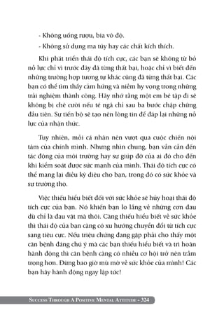 Success Through A Positive Mental Attitude - 324
- Không uống rượu, bia vô độ.
- Không sử dụng ma túy hay các chất kích thích.
Khi phát triển thái độ tích cực, các bạn sẽ không từ bỏ
nỗ lực chỉ vì trước đây đã từng thất bại, hoặc chỉ vì biết đến
những trường hợp tương tự khác cũng đã từng thất bại. Các
bạn có thể tìm thấy cảm hứng và niềm hy vọng trong những
trải nghiệm thành công. Hãy nhớ rằng một em bé tập đi sẽ
không bị chê cười nếu té ngã chỉ sau ba bước chập chững
đầu tiên. Sự tiến bộ sẽ tạo nên lòng tin để đáp lại những nỗ
lực của nhận thức.
Tuy nhiên, mỗi cá nhân nên vượt qua cuộc chiến nội
tâm của chính mình. Nhưng nhìn chung, bạn vẫn cần đến
tác động của môi trường hay sự giúp đỡ của ai đó cho đến
khi kiểm soát được sức mạnh của mình. Thái độ tích cực có
thể mang lại điều kỳ diệu cho bạn, trong đó có sức khỏe và
sự trường thọ.
Việc thiếu hiểu biết đối với sức khỏe sẽ hủy hoại thái độ
tích cực của bạn. Nó khiến bạn lo lắng về những cơn đau
dù chỉ là đau vặt mà thôi. Càng thiếu hiểu biết về sức khỏe
thì thái độ của bạn càng có xu hướng chuyển đổi từ tích cực
sang tiêu cực. Nếu triệu chứng đang gặp phải cho thấy một
căn bệnh đáng chú ý mà các bạn thiếu hiểu biết và trì hoãn
hành động thì căn bệnh càng có nhiều cơ hội trở nên trầm
trọng hơn. Đừng bao giờ mù mờ về sức khỏe của mình! Các
bạn hãy hành động ngay lập tức!
 
