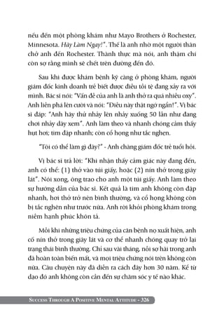Success Through A Positive Mental Attitude - 326
nếu đến một phòng khám như Mayo Brothers ở Rochester,
Minnesota. Hãy Làm Ngay!”. Thế là anh nhờ một người thân
chở anh đến Rochester. Thành thực mà nói, anh thậm chí
còn sợ rằng mình sẽ chết trên đường đến đó.
Sau khi được khám bệnh kỹ càng ở phòng khám, người
giám đốc kinh doanh trẻ biết được điều tồi tệ đang xảy ra với
mình. Bác sĩ nói: “Vấn đề của anh là anh thở ra quá nhiều oxy”.
Anh liền phá lên cười và nói: “Điều này thật ngớ ngẩn!”. Vị bác
sĩ đáp: “Anh hãy thử nhảy lên nhảy xuống 50 lần như đang
chơi nhảy dây xem”. Anh làm theo và nhanh chóng cảm thấy
hụt hơi; tim đập nhanh; còn cổ họng như tắc nghẹn.
“Tôi có thể làm gì đây?” - Anh chàng giám đốc trẻ tuổi hỏi.
Vị bác sĩ trả lời: “Khi nhận thấy cảm giác này đang đến,
anh có thể: (1) thở vào túi giấy, hoặc (2) nín thở trong giây
lát”. Nói xong, ông trao cho anh một túi giấy. Anh làm theo
sự hướng dẫn của bác sĩ. Kết quả là tim anh không còn đập
nhanh, hơi thở trở nên bình thường, và cổ họng không còn
bị tắc nghẽn như trước nữa. Anh rời khỏi phòng khám trong
niềm hạnh phúc khôn tả.
Mỗi khi những triệu chứng của căn bệnh nọ xuất hiện, anh
cố nín thở trong giây lát và cơ thể nhanh chóng quay trở lại
trạng thái bình thường. Chỉ sau vài tháng, nỗi sợ hãi trong anh
đã hoàn toàn biến mất, và mọi triệu chứng nói trên không còn
nữa. Câu chuyện này đã diễn ra cách đây hơn 30 năm. Kể từ
dạo đó anh không còn cần đến sự chăm sóc y tế nào khác.
 
