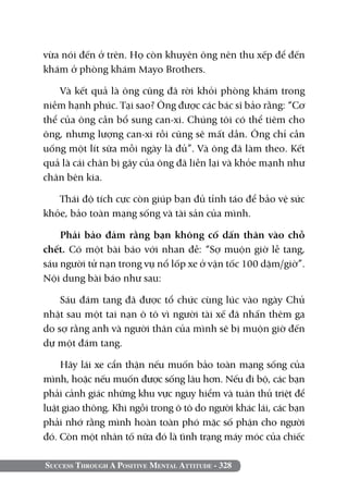 Success Through A Positive Mental Attitude - 328
vừa nói đến ở trên. Họ còn khuyên ông nên thu xếp để đến
khám ở phòng khám Mayo Brothers.
Và kết quả là ông cũng đã rời khỏi phòng khám trong
niềm hạnh phúc. Tại sao? Ông được các bác sĩ bảo rằng: “Cơ
thể của ông cần bổ sung can-xi. Chúng tôi có thể tiêm cho
ông, nhưng lượng can-xi rồi cũng sẽ mất dần. Ông chỉ cần
uống một lít sữa mỗi ngày là đủ”. Và ông đã làm theo. Kết
quả là cái chân bị gãy của ông đã liền lại và khỏe mạnh như
chân bên kia.
Thái độ tích cực còn giúp bạn đủ tỉnh táo để bảo vệ sức
khỏe, bảo toàn mạng sống và tài sản của mình.
Phải bảo đảm rằng bạn không cố dấn thân vào chỗ
chết. Có một bài báo với nhan đề: “Sợ muộn giờ lễ tang,
sáu người tử nạn trong vụ nổ lốp xe ở vận tốc 100 dặm/giờ”.
Nội dung bài báo như sau:
Sáu đám tang đã được tổ chức cùng lúc vào ngày Chủ
nhật sau một tai nạn ô tô vì người tài xế đã nhấn thêm ga
do sợ rằng anh và người thân của mình sẽ bị muộn giờ đến
dự một đám tang.
Hãy lái xe cẩn thận nếu muốn bảo toàn mạng sống của
mình, hoặc nếu muốn được sống lâu hơn. Nếu đi bộ, các bạn
phải cảnh giác những khu vực nguy hiểm và tuân thủ triệt để
luật giao thông. Khi ngồi trong ô tô do người khác lái, các bạn
phải nhớ rằng mình hoàn toàn phó mặc số phận cho người
đó. Còn một nhân tố nữa đó là tình trạng máy móc của chiếc
 
