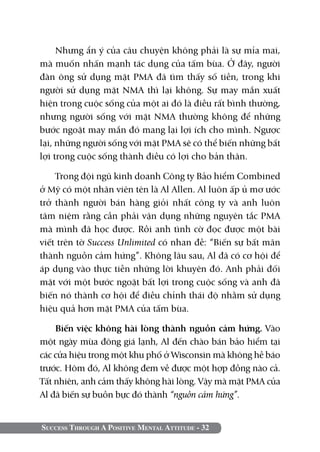 Success Through A Positive Mental Attitude - 32
Nhưng ẩn ý của câu chuyện không phải là sự mỉa mai,
mà muốn nhấn mạnh tác dụng của tấm bùa. Ở đây, người
đàn ông sử dụng mặt PMA đã tìm thấy số tiền, trong khi
người sử dụng mặt NMA thì lại không. Sự may mắn xuất
hiện trong cuộc sống của một ai đó là điều rất bình thường,
nhưng người sống với mặt NMA thường không để những
bước ngoặt may mắn đó mang lại lợi ích cho mình. Ngược
lại, những người sống với mặt PMA sẽ có thể biến những bất
lợi trong cuộc sống thành điều có lợi cho bản thân.
Trong đội ngũ kinh doanh Công ty Bảo hiểm Combined
ở Mỹ có một nhân viên tên là Al Allen. Al luôn ấp ủ mơ ước
trở thành người bán hàng giỏi nhất công ty và anh luôn
tâm niệm rằng cần phải vận dụng những nguyên tắc PMA
mà mình đã học được. Rồi anh tình cờ đọc được một bài
viết trên tờ Success Unlimited có nhan đề: “Biến sự bất mãn
thành nguồn cảm hứng”. Không lâu sau, Al đã có cơ hội để
áp dụng vào thực tiễn những lời khuyên đó. Anh phải đối
mặt với một bước ngoặt bất lợi trong cuộc sống và anh đã
biến nó thành cơ hội để điều chỉnh thái độ nhằm sử dụng
hiệu quả hơn mặt PMA của tấm bùa.
Biến việc không hài lòng thành nguồn cảm hứng. Vào
một ngày mùa đông giá lạnh, Al đến chào bán bảo hiểm tại
các cửa hiệu trong một khu phố ở Wisconsin mà không hề báo
trước. Hôm đó, Al không đem về được một hợp đồng nào cả.
Tất nhiên, anh cảm thấy không hài lòng. Vậy mà mặt PMA của
Al đã biến sự buồn bực đó thành “nguồn cảm hứng”.
 