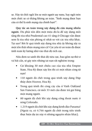 329 - Tư Duy Tích Cực Tạo Thành Công
xe. Hãy từ chối ngồi lên xe một người say rượu, hay ngồi trên
một chiếc xe có thắng không an toàn. “Sinh mạng được bạn
cứu có thể là sinh mạng của chính bạn!”.
Quy tắc an toàn trong xây dựng đã cứu mạng nhiều
người. Dù phải tốn đến một triệu đô-la để xây dựng mỗi
tầng thì tòa nhà Prudential cao 41 tầng ở Chicago vẫn được
xem là tòa nhà văn phòng rẻ nhất so với các tòa nhà khác.
Tại sao? Bởi lẽ quá trình xây dựng tòa nhà ấy không xảy ra
một tổn thất nhân mạng nào cả! Các yếu tố an toàn đã được
tính toán kỹ lưỡng nhờ vào thái độ tích cực.
Nếu đem so sánh thì thái độ tiêu cực, bao gồm sự thờ ơ
và bất cẩn, sẽ gây nên những tai nạn rất nghiêm trọng:
•	 Cứ khoảng 30 mét chiều cao của tòa nhà Empire
State, Hoa Kỳ được xây lên thì có một nhân công tử
nạn!
•	 110 người đã chết trong quá trình xây dựng Đập
thủy điện Hoover, Hoa Kỳ.
•	 Trong quá trình thi công cây cầu ở Vịnh Oakland
San Francisco, cứ mỗi 33 mét cầu được trả giá bằng
một mạng người.
•	 80 người đã chết khi xây dựng cống thoát nước ở
sông Colorado.
•	 1.219 người đã chết khi xây dựng kênh đào Panama!
(Ngoài ra, có 4.766 người đã chết trong tiến trình
thực hiện dự án này vì những nguyên nhân khác).
 
