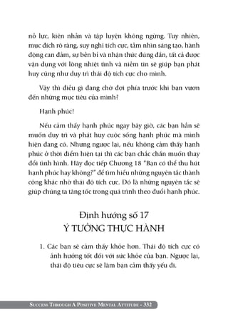 Success Through A Positive Mental Attitude - 332
nỗ lực, kiên nhẫn và tập luyện không ngừng. Tuy nhiên,
mục đích rõ ràng, suy nghĩ tích cực, tầm nhìn sáng tạo, hành
động can đảm, sự bền bỉ và nhận thức đúng đắn, tất cả được
vận dụng với lòng nhiệt tình và niềm tin sẽ giúp bạn phát
huy cũng như duy trì thái độ tích cực cho mình.
Vậy thì điều gì đang chờ đợi phía trước khi bạn vươn
đến những mục tiêu của mình?
Hạnh phúc!
Nếu cảm thấy hạnh phúc ngay bây giờ, các bạn hẳn sẽ
muốn duy trì và phát huy cuộc sống hạnh phúc mà mình
hiện đang có. Nhưng ngược lại, nếu không cảm thấy hạnh
phúc ở thời điểm hiện tại thì các bạn chắc chắn muốn thay
đổi tình hình. Hãy đọc tiếp Chương 18 “Bạn có thể thu hút
hạnh phúc hay không?” để tìm hiểu những nguyên tắc thành
công khác nhờ thái độ tích cực. Đó là những nguyên tắc sẽ
giúp chúng ta tăng tốc trong quá trình theo đuổi hạnh phúc.
Định hướng số 17
Ý TƯỞNG THỰC HÀNH
1. Các bạn sẽ cảm thấy khỏe hơn. Thái độ tích cực có
ảnh hưởng tốt đối với sức khỏe của bạn. Ngược lại,
thái độ tiêu cực sẽ làm bạn cảm thấy yếu đi.
 