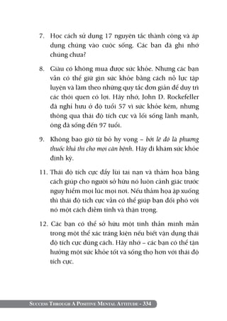 Success Through A Positive Mental Attitude - 334
7. 	 Học cách sử dụng 17 nguyên tắc thành công và áp
dụng chúng vào cuộc sống. Các bạn đã ghi nhớ
chúng chưa?
8. 	 Giàu có không mua được sức khỏe. Nhưng các bạn
vẫn có thể giữ gìn sức khỏe bằng cách nỗ lực tập
luyện và làm theo những quy tắc đơn giản để duy trì
các thói quen có lợi. Hãy nhớ, John D. Rockefeller
đã nghỉ hưu ở độ tuổi 57 vì sức khỏe kém, nhưng
thông qua thái độ tích cực và lối sống lành mạnh,
ông đã sống đến 97 tuổi.
9. 	 Không bao giờ từ bỏ hy vọng – bởi lẽ đó là phương
thuốc khả thi cho mọi căn bệnh. Hãy đi khám sức khỏe
định kỳ.
11. Thái độ tích cực đẩy lùi tai nạn và thảm họa bằng
cách giúp cho người sở hữu nó luôn cảnh giác trước
nguy hiểm mọi lúc mọi nơi. Nếu thảm họa ập xuống
thì thái độ tích cực vẫn có thể giúp bạn đối phó với
nó một cách điềm tĩnh và thận trọng.
12. Các bạn có thể sở hữu một tinh thần minh mẫn
trong một thể xác tráng kiện nếu biết vận dụng thái
độ tích cực đúng cách. Hãy nhớ – các bạn có thể tận
hưởng một sức khỏe tốt và sống thọ hơn với thái độ
tích cực.
 