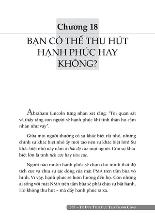 335 - Tư Duy Tích Cực Tạo Thành Công
Chương 18
BẠN CÓ THỂ THU HÚT
HẠNH PHÚC HAY
KHÔNG?
Abraham Lincoln từng nhận xét rằng: “Tôi quan sát
và thấy rằng con người sẽ hạnh phúc khi tinh thần họ cảm
nhận như vậy”.
Giữa mọi người thường có sự khác biệt rất nhỏ, nhưng
chính sự khác biệt nhỏ ấy mới tạo nên sự khác biệt lớn! Sự
khác biệt nhỏ này nằm ở thái độ của mọi người. Còn sự khác
biệt lớn là tính tích cực hay tiêu cực.
Người nào muốn hạnh phúc sẽ chọn cho mình thái độ
tích cực và chịu sự tác động của mặt PMA trên tấm bùa vô
hình. Vì vậy, hạnh phúc sẽ luôn hướng đến họ. Còn những
ai sống với mặt NMA trên tấm bùa sẽ phải chịu sự bất hạnh.
Họ không thu hút – mà đẩy hạnh phúc ra xa.
 