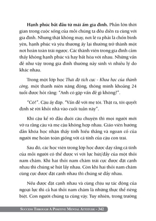 Success Through A Positive Mental Attitude - 342
Hạnh phúc bắt đầu từ mái ấm gia đình. Phần lớn thời
gian trong cuộc sống của mỗi chúng ta đều diễn ra cùng với
gia đình. Nhưng thật không may, nơi lẽ ra phải là chốn bình
yên, hạnh phúc và yêu thương ấy lại thường trở thành một
nơi hoàn toàn trái ngược. Các thành viên trong gia đình cảm
thấy không hạnh phúc và hay bất hòa với nhau. Những vấn
đề như vậy trong gia đình thường nảy sinh vì nhiều lý do
khác nhau.
Trong một lớp học Thái độ tích cực - Khoa học của thành
công, một thanh niên năng động, thông minh khoảng 24
tuổi được hỏi rằng: “Anh có gặp vấn đề gì không?”.
“Có!”. Cậu ấy đáp. “Vấn đề với mẹ tôi. Thật ra, tôi quyết
định sẽ rời khỏi nhà vào cuối tuần này”.
Khi cậu kể rõ đầu đuôi câu chuyện thì mọi người mới
vỡ ra rằng cậu và mẹ cậu không hợp nhau. Giáo viên hướng
dẫn khóa học nhận thấy tính hiếu thắng và ngoan cố của
người mẹ hoàn toàn giống với cá tính của cậu con trai.
Sau đó, các học viên trong lớp học được dạy rằng cá tính
của mỗi người có thể được ví với lực hút/đẩy của một thỏi
nam châm. Khi hai thỏi nam châm trái cực được đặt cạnh
nhau thì chúng sẽ hút lấy nhau. Còn khi hai thỏi nam châm
cùng cực được đặt cạnh nhau thì chúng sẽ đẩy nhau.
Nếu được đặt cạnh nhau và cùng chịu sự tác động của
ngoại lực thì cả hai thỏi nam châm là những thực thể riêng
biệt. Con người chúng ta cũng vậy. Tuy nhiên, trong trường
 