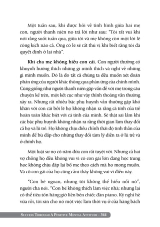 Success Through A Positive Mental Attitude - 344
Một tuần sau, khi được hỏi về tình hình giữa hai mẹ
con, người thanh niên nọ trả lời như sau: “Tôi rất vui khi
nói rằng suốt tuần qua, giữa tôi và mẹ không còn một lời lẽ
công kích nào cả. Ông có lẽ sẽ rất thú vị khi biết rằng tôi đã
quyết định ở lại nhà”.
Khi cha mẹ không hiểu con cái. Con người thường có
khuynh hướng thích những gì mình thích và nghĩ về những
gì mình muốn. Đó là do tất cả chúng ta đều muốn xét đoán
phản ứng của người khác thông qua phản ứng của chính mình.
Cũng giống như người thanh niên gặp vấn đề với mẹ trong câu
chuyện kể trên, một kết cục như vậy thỉnh thoảng vẫn thường
xảy ra. Nhưng rất nhiều bậc phụ huynh vẫn thường gặp khó
khăn với con cái bởi lẽ họ không nhận ra rằng cá tính của trẻ
hoàn toàn khác biệt với cá tính của mình. Sẽ thật sai lầm khi
các bậc phụ huynh không nhận ra rằng thời gian làm thay đổi
cả họ và lũ trẻ. Họ không chịu điều chỉnh thái độ tinh thần của
mình để bù đắp cho những thay đổi tâm lý diễn ra ở lũ trẻ và
ở chính họ.
Một luật sư nọ có năm đứa con rất tuyệt vời. Nhưng cả hai
vợ chồng họ đều không vui vì cô con gái lớn đang học trung
học không chịu đáp lại bố mẹ theo cách mà họ mong muốn.
Và cô con gái của họ cũng cảm thấy không vui vì điều này.
“Con bé ngoan, nhưng tôi không thể hiểu nổi nó”,
người cha nói. “Con bé không thích làm việc nhà; nhưng lại
có thể tiêu tốn hàng giờ liền bên chiếc đàn piano. Kỳ nghỉ hè
vừa rồi, tôi xin cho nó một việc làm thời vụ ở cửa hàng bách
 