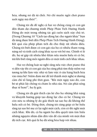345 - Tư Duy Tích Cực Tạo Thành Công
hóa, nhưng nó đã từ chối. Nó chỉ muốn ngồi chơi piano
suốt ngày mà thôi!”.
Chúng tôi đã đề nghị cả hai vợ chồng cùng cô con gái
đến tham dự chương trình Phép Phân Tích Hướng Hành
Động do một trong những tác giả cuốn sách này chủ trì.
(Trong Chương 10 “Cách tạo động lực cho người khác” bạn
đã từng được biết đến Phép Phân Tích Hướng Hành Động).
Kết quả của phép phân tích đã cho thấy rất nhiều điều.
Chúng tôi biết được cô con gái của họ có nhiều tham vọng,
năng nổ và tính cách cũng khác xa so với bố mẹ. Chính vì lẽ
đó, họ sẽ gặp rất nhiều khó khăn nếu muốn hiểu rõ cô bé,
trừ khi biết rằng mỗi người đều có một tính cách khác nhau.
Hai vợ chồng luật sư nghĩ rằng nếu việc chơi piano thú
vị đến vậy thì cô con gái của họ cũng phải tìm thấy niềm vui
tương tự khi làm việc nhà và làm việc ở cửa hàng bách hóa
vào mùa hè! Niềm đam mê để trở thành một nghệ sĩ dương
cầm chỉ tổ lãng phí thời gian. “Rồi một ngày nào đó, con
bé sẽ phải lấy chồng và chăm lo nhà cửa. Nó cần phải sống
thực tế hơn!”, họ lý giải.
Chúng tôi đã giải thích cặn kẽ cho họ những khả năng
và khuynh hướng giúp tạo động lực cho cô bé. Chúng tôi
còn nêu ra những lý do giải thích tại sao họ đã không thể
hiểu nổi cô bé. Đồng thời, chúng tôi cũng giúp cô bé hiểu
rằng tại sao bố mẹ cô lại nghĩ một cách, còn cô thì nghĩ một
cách khác. Khi đó, cả ba người họ đều quyết tâm tìm hiểu
những nguyên nhân dẫn đến vấn đề của mình với một thái
độ tích cực. Kết quả là họ đã sống hòa hợp với nhau.
 