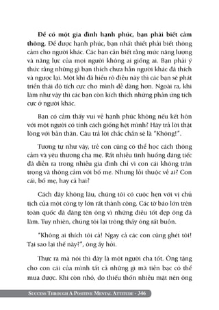 Success Through A Positive Mental Attitude - 346
Để có một gia đình hạnh phúc, bạn phải biết cảm
thông. Để được hạnh phúc, bạn nhất thiết phải biết thông
cảm cho người khác. Các bạn cần biết rằng mức năng lượng
và năng lực của mọi người không ai giống ai. Bạn phải ý
thức rằng những gì bạn thích chưa hẳn người khác đã thích
và ngược lại. Một khi đã hiểu rõ điều này thì các bạn sẽ phát
triển thái độ tích cực cho mình dễ dàng hơn. Ngoài ra, khi
làm như vậy thì các bạn còn kích thích những phản ứng tích
cực ở người khác.
Bạn có cảm thấy vui vẻ hạnh phúc không nếu kết hôn
với một người có tính cách giống hệt mình? Hãy trả lời thật
lòng với bản thân. Câu trả lời chắc chắn sẽ là “Không!”.
Tương tự như vậy, trẻ con cũng có thể học cách thông
cảm và yêu thương cha mẹ. Rất nhiều tình huống đáng tiếc
đã diễn ra trong nhiều gia đình chỉ vì con cái không trân
trọng và thông cảm với bố mẹ. Nhưng lỗi thuộc về ai? Con
cái, bố mẹ, hay cả hai?
Cách đây không lâu, chúng tôi có cuộc hẹn với vị chủ
tịch của một công ty lớn rất thành công. Các tờ báo lớn trên
toàn quốc đã đăng tên ông vì những điều tốt đẹp ông đã
làm. Tuy nhiên, chúng tôi lại trông thấy ông rất buồn.
“Không ai thích tôi cả! Ngay cả các con cũng ghét tôi!
Tại sao lại thế này?”, ông ấy hỏi.
Thực ra mà nói thì đây là một người cha tốt. Ông tặng
cho con cái của mình tất cả những gì mà tiền bạc có thể
mua được. Khi còn nhỏ, do thiếu thốn nhiều mặt nên ông
 