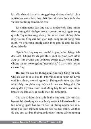 Success Through A Positive Mental Attitude - 348
lại. Nếu chia sẻ bản thân cũng phóng khoáng như khi chia
sẻ tiền bạc của mình, ông nhất định sẽ nhận được tình yêu
và thái độ thông cảm từ các con.
Tất nhiên người đàn ông này có nhiều ý tốt. Ông muốn
dành những thứ tốt đẹp cho các con và cho mọi người xung
quanh. Tuy nhiên, ông không cảm nhận được những phản
ứng của họ. Ông chỉ đơn giản nghĩ rằng họ tự động hiểu
mình. Và ông cũng không dành thời gian để giúp họ làm
được điều đó.
Người đàn ông này vẫn có thể tự giúp mình bằng cách
đọc sách. Chúng tôi đã giới thiệu một số cuốn sách như:
How to Win Friends and Influence People (Đắc Nhân Tâm).
Chúng tôi nói với ông rằng “người khác” ở đây chính là con
cái của ông.
Thu hút và đẩy lùi thông qua giao tiếp bằng lời nói.
Cho dù bạn là ai đi nữa thì bạn vẫn là một người rất tuyệt
vời! Tuy nhiên, một số người lại không nghĩ như vậy. Nếu
nhận thấy họ phản ứng một cách tiêu cực bằng thái độ
chống đối tùy tiện trước hành động hay lời nói của mình,
bạn có thể làm điều gì đó để thay đổi tình hình.
Các bạn sở hữu sức mạnh để thu hút hoặc đẩy lùi! Các
bạn có thể vận dụng sức mạnh này một cách khéo léo để thu
hút những người bạn tốt và đẩy lùi những người bạn xấu,
những kẻ luôn rắp tâm hãm hại hay nói xấu mình. Với thái
độ tiêu cực, các bạn thường có khuynh hướng đẩy lùi những
 