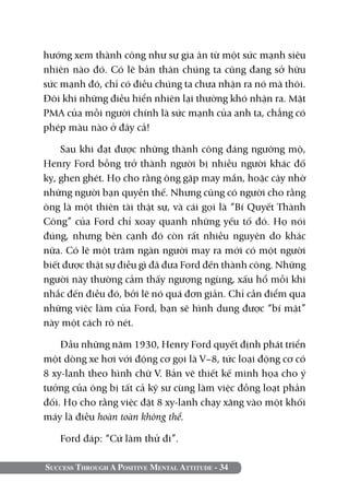 Success Through A Positive Mental Attitude - 34
hướng xem thành công như sự gia ân từ một sức mạnh siêu
nhiên nào đó. Có lẽ bản thân chúng ta cũng đang sở hữu
sức mạnh đó, chỉ có điều chúng ta chưa nhận ra nó mà thôi.
Đôi khi những điều hiển nhiên lại thường khó nhận ra. Mặt
PMA của mỗi người chính là sức mạnh của anh ta, chẳng có
phép màu nào ở đây cả!
Sau khi đạt được những thành công đáng ngưỡng mộ,
Henry Ford bỗng trở thành người bị nhiều người khác đố
kỵ, ghen ghét. Họ cho rằng ông gặp may mắn, hoặc cậy nhờ
những người bạn quyền thế. Nhưng cũng có người cho rằng
ông là một thiên tài thật sự, và cái gọi là “Bí Quyết Thành
Công” của Ford chỉ xoay quanh những yếu tố đó. Họ nói
đúng, nhưng bên cạnh đó còn rất nhiều nguyên do khác
nữa. Có lẽ một trăm ngàn người may ra mới có một người
biết được thật sự điều gì đã đưa Ford đến thành công. Những
người này thường cảm thấy ngượng ngùng, xấu hổ mỗi khi
nhắc đến điều đó, bởi lẽ nó quá đơn giản. Chỉ cần điểm qua
những việc làm của Ford, bạn sẽ hình dung được “bí mật”
này một cách rõ nét.
Đầu những năm 1930, Henry Ford quyết định phát triển
một dòng xe hơi với động cơ gọi là V–8, tức loại động cơ có
8 xy-lanh theo hình chữ V. Bản vẽ thiết kế minh họa cho ý
tưởng của ông bị tất cả kỹ sư cùng làm việc đồng loạt phản
đối. Họ cho rằng việc đặt 8 xy-lanh chạy xăng vào một khối
máy là điều hoàn toàn không thể.
Ford đáp: “Cứ làm thử đi”.
 