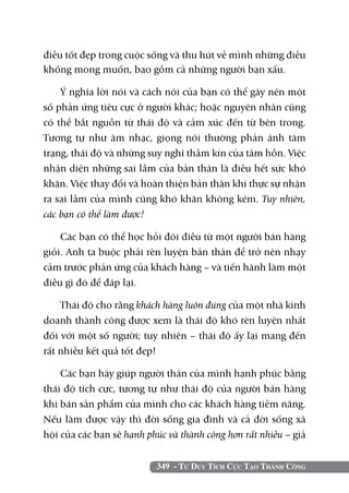 349 - Tư Duy Tích Cực Tạo Thành Công
điều tốt đẹp trong cuộc sống và thu hút về mình những điều
không mong muốn, bao gồm cả những người bạn xấu.
Ý nghĩa lời nói và cách nói của bạn có thể gây nên một
số phản ứng tiêu cực ở người khác; hoặc nguyên nhân cũng
có thể bắt nguồn từ thái độ và cảm xúc đến từ bên trong.
Tương tự như âm nhạc, giọng nói thường phản ánh tâm
trạng, thái độ và những suy nghĩ thầm kín của tâm hồn. Việc
nhận diện những sai lầm của bản thân là điều hết sức khó
khăn. Việc thay đổi và hoàn thiện bản thân khi thực sự nhận
ra sai lầm của mình cũng khó khăn không kém. Tuy nhiên,
các bạn có thể làm được!
Các bạn có thể học hỏi đôi điều từ một người bán hàng
giỏi. Anh ta buộc phải rèn luyện bản thân để trở nên nhạy
cảm trước phản ứng của khách hàng – và tiến hành làm một
điều gì đó để đáp lại.
Thái độ cho rằng khách hàng luôn đúng của một nhà kinh
doanh thành công được xem là thái độ khó rèn luyện nhất
đối với một số người; tuy nhiên – thái độ ấy lại mang đến
rất nhiều kết quả tốt đẹp!
Các bạn hãy giúp người thân của mình hạnh phúc bằng
thái độ tích cực, tương tự như thái độ của người bán hàng
khi bán sản phẩm của mình cho các khách hàng tiềm năng.
Nếu làm được vậy thì đời sống gia đình và cả đời sống xã
hội của các bạn sẽ hạnh phúc và thành công hơn rất nhiều – giả
 