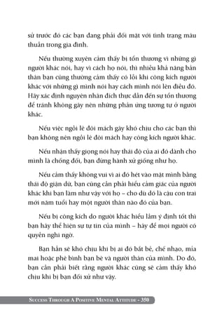 Success Through A Positive Mental Attitude - 350
sử trước đó các bạn đang phải đối mặt với tình trạng mâu
thuẫn trong gia đình.
Nếu thường xuyên cảm thấy bị tổn thương vì những gì
người khác nói, hay vì cách họ nói, thì nhiều khả năng bản
thân bạn cũng thường cảm thấy có lỗi khi công kích người
khác với những gì mình nói hay cách mình nói lên điều đó.
Hãy xác định nguyên nhân đích thực dẫn đến sự tổn thương
để tránh không gây nên những phản ứng tương tự ở người
khác.
Nếu việc ngồi lê đôi mách gây khó chịu cho các bạn thì
bạn không nên ngồi lê đôi mách hay công kích người khác.
Nếu nhận thấy giọng nói hay thái độ của ai đó dành cho
mình là chống đối, bạn đừng hành xử giống như họ.
Nếu cảm thấy không vui vì ai đó hét vào mặt mình bằng
thái độ giận dữ, bạn cũng cần phải hiểu cảm giác của người
khác khi bạn làm như vậy với họ – cho dù dó là cậu con trai
mới năm tuổi hay một người thân nào đó của bạn.
Nếu bị công kích do người khác hiểu lầm ý định tốt thì
bạn hãy thể hiện sự tự tin của mình – hãy để mọi người có
quyền nghi ngờ.
Bạn hẳn sẽ khó chịu khi bị ai đó bắt bẻ, chế nhạo, mỉa
mai hoặc phê bình bạn bè và người thân của mình. Do đó,
bạn cần phải biết rằng người khác cũng sẽ cảm thấy khó
chịu khi bị bạn đối xử như vậy.
 