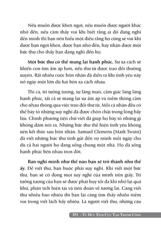 351 - Tư Duy Tích Cực Tạo Thành Công
Nếu muốn được khen ngợi, nếu muốn được người khác
nhớ đến, nếu cảm thấy vui khi biết rằng ai đó đang nghĩ
đến mình thì bạn nên hiểu một điều rằng họ cũng sẽ vui khi
được bạn ngợi khen, được bạn nhớ đến, hay nhận được một
bức thư cho thấy bạn đang nghĩ đến họ.
Một bức thư có thể mang lại hạnh phúc. Sự xa cách sẽ
khiến con tim ấm áp hơn, nếu thư từ được trao đổi thường
xuyên. Rất nhiều cuộc hôn nhân đã diễn ra khi tình yêu nảy
nở ngày một lớn dù hai bên xa cách nhau.
Thi ca, trí tưởng tượng, sự lãng mạn, cảm giác lâng lâng
hạnh phúc, tất cả sẽ mang lại sự ấm áp và niềm thông cảm
cho nhau thông qua việc trao đổi thư từ. Mỗi cá nhân đều có
thể bày tỏ những suy nghĩ đã được chôn chặt trong lòng bấy
lâu. Chính phương tiện chữ viết đã giúp họ bày tỏ những gì
không dám nói ra. Những bức thư thể hiện tình yêu không
nên kết thúc sau hôn nhân. Samuel Clemens (Mark Twain)
đã viết những bức thư tình gửi đến vợ mình mỗi ngày cho
dù cả hai người họ đang sống chung một nhà. Họ đã sống
hạnh phúc bên nhau trọn đời.
Bạn nghĩ mình như thế nào bạn sẽ trở thành như thế
ấy. Để viết thư, bạn buộc phải suy nghĩ. Khi viết một bức
thư, bạn sẽ cô đọng mọi suy nghĩ của mình trên giấy. Trí
tưởng tượng của bạn sẽ được phát huy tối đa khi nhớ lại quá
khứ, phân tích hiện tại và tiên đoán về tương lai. Càng viết
thư nhiều bao nhiêu thì bạn lại càng tìm thấy nhiều niềm
vui trong viết lách bấy nhiêu. Là người viết thư, những câu
 