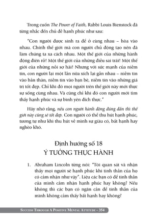 Success Through A Positive Mental Attitude - 354
Trong cuốn The Power of Faith, Rabbi Louis Bienstock đã
từng nhắc đến chủ đề hạnh phúc như sau:
“Con người được sinh ra để ở cùng nhau – hòa vào
nhau. Chính thế giới mà con người chủ động tạo nên đã
làm chúng ta xa cách nhau. Một thế giới của những hành
động điên rồ! Một thế giới của những điều sai trái! Một thế
giới của những nỗi sợ hãi! Nhưng với sức mạnh của niềm
tin, con người lại một lần nữa xích lại gần nhau – niềm tin
vào bản thân, niềm tin vào bạn bè, niềm tin vào những giá
trị tốt đẹp. Chỉ khi đó mọi người trên thế giới này mới thực
sự sống cùng nhau. Và cũng chỉ khi đó con người mới tìm
thấy hạnh phúc và sự bình yên đích thực.”
Hãy nhớ rằng, nếu con người hành động đúng đắn thì thế
giới này cũng sẽ tốt đẹp. Con người có thể thu hút hạnh phúc,
tương tự như khi thu hút về mình sự giàu có, bất hạnh hay
nghèo khó.
Định hướng số 18
Ý TƯỞNG THỰC HÀNH
1. 	 Abraham Lincoln từng nói: “Tôi quan sát và nhận
thấy mọi người sẽ hạnh phúc khi tinh thần của họ
có cảm nhận như vậy”. Liệu các bạn có để tinh thần
của mình cảm nhận hạnh phúc hay không? Nếu
không thì các bạn có ngăn cản để tinh thần của
mình không cảm thấy bất hạnh hay không?
 