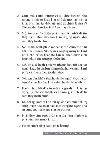 355 - Tư Duy Tích Cực Tạo Thành Công
2. 	Giữa mọi người thường có sự khác biệt rất nhỏ,
nhưng chính sự khác biệt nhỏ ấy mới tạo nên sự
khác biệt lớn. Sự khác biệt nhỏ ấy chính là thái độ.
Còn sự khác biệt lớn là tích cực hay tiêu cực.
3. 	 Một trong những biện pháp hữu hiệu nhất để tìm
thấy hạnh phúc cho bản thân là giúp người khác
cảm thấy hạnh phúc.
4. 	 Nếu đi tìm hạnh phúc, các bạn mới biết nó khó nắm
bắt như thế nào. Nhưng nếu cố gắng mang lại hạnh
phúc cho người khác thì bạn sẽ nhận được niềm
hạnh phúc lớn hơn gấp nhiều lần.
5. 	 Nếu chia sẻ hạnh phúc và những điều tốt đẹp với
người khác thì các bạn cũng sẽ thu hút về mình hạnh
phúc và những điều tốt đẹp khác.
6. 	 Nếu gây đau khổ và bất hạnh cho người khác thì các
bạn sẽ nhận lấy đau khổ và bất hạnh cho mình.
7. 	 Hạnh phúc bắt đầu từ mái ấm gia đình. Hãy tạo
động lực cho các thành viên trong gia đình để họ
cảm thấy hạnh phúc.
8. 	 Khi hai người có cá tính trái ngược nhau muốn chung
sống thuận hòa, thì ít nhất một trong hai người phải
sử dụng sức mạnh của thái độ tích cực.
9. 	 Phải nhạy cảm trước phản ứng của riêng mình và cả
phản ứng của người khác.
10. Tôi có muốn sống hạnh phúc không?
 