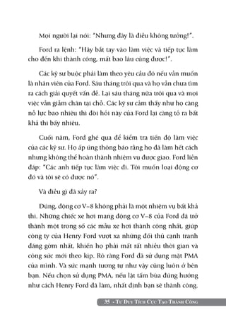35 - Tư Duy Tích Cực Tạo Thành Công
Mọi người lại nói: “Nhưng đây là điều không tưởng!”.
Ford ra lệnh: “Hãy bắt tay vào làm việc và tiếp tục làm
cho đến khi thành công, mất bao lâu cũng được!”.
Các kỹ sư buộc phải làm theo yêu cầu đó nếu vẫn muốn
là nhân viên của Ford. Sáu tháng trôi qua và họ vẫn chưa tìm
ra cách giải quyết vấn đề. Lại sáu tháng nữa trôi qua và mọi
việc vẫn giẫm chân tại chỗ. Các kỹ sư cảm thấy như họ càng
nỗ lực bao nhiêu thì đòi hỏi này của Ford lại càng tỏ ra bất
khả thi bấy nhiêu.
Cuối năm, Ford ghé qua để kiểm tra tiến độ làm việc
của các kỹ sư. Họ ấp úng thông báo rằng họ đã làm hết cách
nhưng không thể hoàn thành nhiệm vụ được giao. Ford liền
đáp: “Các anh tiếp tục làm việc đi. Tôi muốn loại động cơ
đó và tôi sẽ có được nó”.
Và điều gì đã xảy ra?
Đúng, động cơ V–8 không phải là một nhiệm vụ bất khả
thi. Những chiếc xe hơi mang động cơ V–8 của Ford đã trở
thành một trong số các mẫu xe hơi thành công nhất, giúp
công ty của Henry Ford vượt xa những đối thủ cạnh tranh
đáng gờm nhất, khiến họ phải mất rất nhiều thời gian và
công sức mới theo kịp. Rõ ràng Ford đã sử dụng mặt PMA
của mình. Và sức mạnh tương tự như vậy cũng luôn ở bên
bạn. Nếu chọn sử dụng PMA, nếu lật tấm bùa đúng hướng
như cách Henry Ford đã làm, nhất định bạn sẽ thành công.
 