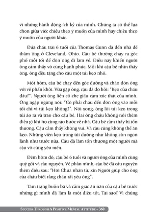 Success Through A Positive Mental Attitude - 360
vì những hành động ích kỷ của mình. Chúng ta có thể lựa
chọn giữa việc chiều theo ý muốn của mình hay chiều theo
ý muốn của người khác.
Đứa cháu trai 6 tuổi của Thomas Gunn đã đến nhà để
thăm ông ở Cleveland, Ohio. Cậu bé thường chạy ra góc
phố mỗi tối để đón ông đi làm về. Điều này khiến người
ông cảm thấy vô cùng hạnh phúc. Mỗi khi cậu bé nhìn thấy
ông, ông đều tặng cho cậu một túi kẹo nhỏ.
Một hôm, cậu bé chạy đến góc đường và chào đón ông
với vẻ phấn khởi. Vừa gặp ông, cậu đã dò hỏi: “Kẹo của cháu
đâu?”. Người ông liền cố che giấu cảm xúc thật của mình.
Ông ngập ngừng nói: “Có phải cháu đến đón ông vào mỗi
tối chỉ vì túi kẹo không?”. Nói xong, ông lôi túi kẹo trong
túi áo ra và trao cho cậu bé. Hai ông cháu không nói thêm
điều gì khi họ cùng rảo bước về nhà. Cậu bé cảm thấy bị tổn
thương. Cậu cảm thấy không vui. Và cậu cũng không thể ăn
kẹo. Những viên kẹo trong túi dường như không còn ngon
lành như trước nữa. Cậu đã làm tổn thương một người mà
cậu vô cùng yêu mến.
Đêm hôm đó, cậu bé 6 tuổi và người ông của mình cùng
quỳ gối và cầu nguyện. Về phần mình, cậu bé đã cầu nguyện
thêm điều sau: “Hỡi Chúa nhân từ, xin Người giúp cho ông
của cháu biết rằng cháu rất yêu ông”.
Tâm trạng buồn bã và cảm giác ăn năn của cậu bé trước
những gì mình đã làm là một điều tốt. Tại sao? Vì chúng
 