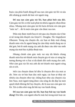 361 - Tư Duy Tích Cực Tạo Thành Công
buộc cậu phải hành động để xua tan cảm giác tội lỗi và sửa
đổi những gì mình đã làm với người ông.
Để xua tan cảm giác tội lỗi, bạn phải biết sửa đổi.
Cảm giác tội lỗi có thể xuất phát từ nhiều nguyên nhân khác
nhau. Nhưng một cảm giác tội lỗi luôn đi kèm với cảm giác
“mắc nợ”... đó là một cảm giác cần được xua tan.
Điều này được minh họa rõ nét qua câu chuyện của vị bác
sĩ trẻ trong tiểu thuyết của Lloyd C. Douglas, The Magnificent
Obsession. Trong câu chuyện đó, các bạn sẽ thấy một chàng
thanh niên vốn là người hùng lại cảm thấy mình đang nợ cả
thế giới, bởi lẽ sinh mạng của anh đã được cứu nhờ vào sinh
mạng của một bác sĩ phẫu thuật não.
Nhưng chính cảm giác mắc nợ này đã khiến chàng
thanh niên kia trở thành một chuyên gia về não có năng lực
tương đương với vị bác sĩ đã đánh đổi sinh mạng cho anh.
Nhờ cảm giác tội lỗi mà anh đã trở thành một người sống
rất có ích.
Mỗi câu chuyện được kể đều là chuyện đời của một ai
đó. Trên các tờ báo bạn đọc mỗi ngày, các bạn sẽ thấy rất
nhiều câu chuyện như vậy: chẳng hạn như câu chuyện của
Jim Vaus, một người từng được cứu sống do đã đáp lại một
quyết định không thể lay chuyển, đó là xua tan cảm giác tội
lỗi. Tất cả đều nhờ ông đã bắt tay vào hành động.
Để xua tan cảm giác tội lỗi, bạn hãy bắt tay vào hành
động! Đôi khi, con người như bị mắc kẹt trong một loạt các
 