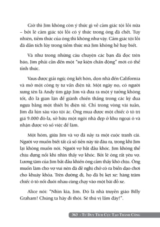 363 - Tư Duy Tích Cực Tạo Thành Công
Giờ thì Jim không còn ý thức gì về cảm giác tội lỗi nữa
– bởi lẽ cảm giác tội lỗi có ý thức trong ông đã chết. Tuy
nhiên, tiềm thức của ông thì không như vậy. Cảm giác tội lỗi
đã dần tích lũy trong tiềm thức mà Jim không hề hay biết.
Và như trong những câu chuyện các bạn đã đọc trên
báo, Jim phải cần đến một “sự kiện chấn động” mới có thể
tỉnh thức.
Vaus được giải ngũ; ông kết hôn, dọn nhà đến California
và mở một công ty tư vấn điện tử. Một ngày nọ, có người
xưng tên là Andy tìm gặp Jim và đưa ra một ý tưởng không
tốt, đó là gian lận để giành chiến thắng trong các kỳ đua
ngựa bằng một thiết bị điện tử. Chỉ trong vòng vài tuần,
Jim đã lún sâu vào tội ác. Ông mua được một chiếc ô tô trị
giá 9.000 đô-la, sở hữu một ngôi nhà đẹp ở khu ngoại ô và
nhận được vô số việc để làm.
Một hôm, giữa Jim và vợ đã nảy ra một cuộc tranh cãi.
Người vợ muốn biết tất cả số tiền này từ đâu ra, trong khi Jim
lại không muốn nói. Người vợ bắt đầu khóc. Jim không thể
chịu đựng nổi khi nhìn thấy vợ khóc. Bởi lẽ ông rất yêu vợ.
Lương tâm của Jim bắt đầu khiến ông cảm thấy khó chịu. Ông
muốn làm cho vợ vui nên đã đề nghị chở cô ra biển dạo chơi
cho khuây khỏa. Trên đường đi, họ đã bị kẹt xe: hàng trăm
chiếc ô tô nối đuôi nhau cùng chạy vào một bãi đỗ xe.
Alice nói: “Nhìn kìa, Jim. Đó là nhà truyền giáo Billy
Graham! Chúng ta hãy đi thôi. Sẽ thú vị lắm đây!”.
 