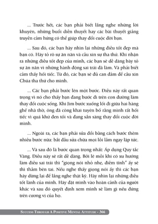 Success Through A Positive Mental Attitude - 366
... Trước hết, các bạn phải biết lắng nghe những lời
khuyên, những buổi diễn thuyết hay các bài thuyết giảng
truyền cảm hứng có thể giúp thay đổi cuộc đời bạn.
... Sau đó, các bạn hãy nhìn lại những điều tốt đẹp mà
bạn có. Hãy tỏ rõ sự ăn năn và cầu xin sự tha thứ. Khi nhận
ra những điều tốt đẹp của mình, các bạn sẽ dễ dàng bày tỏ
sự ăn năn vì những hành động sai trái đã làm. Và phải biết
cảm thấy hối tiếc. Từ đó, các bạn sẽ đủ can đảm để cầu xin
Chúa tha thứ cho mình.
... Các bạn phải bước lên một bước. Điều này rất quan
trọng vì nó cho thấy bạn đang bước đi trên con đường làm
thay đổi cuộc sống. Khi Jim bước xuống lối đi giữa hai hàng
ghế nhà thờ, ông đã công khai tuyên bố rằng mình rất hối
tiếc vì quá khứ đen tối và đang sẵn sàng thay đổi cuộc đời
mình.
... Ngoài ra, các bạn phải sửa đổi bằng cách bước thêm
nhiều bước nữa: bắt đầu sửa chữa mọi lỗi lầm ngay lập tức.
... Và sau đó là bước quan trọng nhất: Áp dụng Quy tắc
Vàng. Điều này sẽ rất dễ dàng. Bởi lẽ mỗi khi có xu hướng
làm điều sai trái thì “giọng nói nhỏ nhẹ, điềm tĩnh” ấy sẽ
thì thầm bên tai. Nếu nghe thấy giọng nói ấy thì các bạn
hãy dừng lại để lắng nghe thật kỹ. Hãy nhìn lại những điều
tốt lành của mình. Hãy đặt mình vào hoàn cảnh của người
khác và sau đó quyết định xem mình sẽ làm gì nếu đứng
trên cương vị của họ.
 