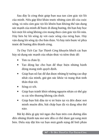 367 - Tư Duy Tích Cực Tạo Thành Công
Sau đây là công thức giúp bạn xua tan cảm giác tội lỗi
của mình. Nếu gặp khó khăn trước những cám dỗ của cuộc
sống, và nếu cảm giác tội lỗi khiến bạn không thể tận dụng
sức mạnh của mình để bước đi đúng hướng, thì bạn hãy học
hỏi một lối sống không còn mang theo cảm giác tội lỗi nữa.
Hãy liên hệ lối sống ấy với cuộc sống của riêng bạn. Hãy
vận dụng lối sống ấy cho bản thân. Và hãy tiến bước về phía
trước để hướng đến thành công.
Tư Duy Tích Cực Tạo Thành Công khuyến khích các bạn
hãy sử dụng sức mạnh của nhận thức và tiềm thức để:
•	 Tìm ra chân lý.
•	 Tạo động lực cho bạn để thực hiện những hành
động mang tính quyết định.
•	 Giúp bạn nỗ lực để đạt được những lý tưởng cao đẹp
nhất của mình, giữ gìn sức khỏe và trạng thái tinh
thần thật tốt.
•	 Sống có ích.
•	 Giúp bạn tránh khỏi những nguyên nhân có thể gây
ra các tổn thương không cần thiết.
•	 Giúp bạn bắt đầu từ vị trí hiện tại và đến được nơi
mình muốn đến, bất chấp bạn đã và đang như thế
nào.
Bất kỳ điều gì gây trở ngại cho bạn trên con đường dẫn
đến những thành tựu mơ ước đều có thể được gạt sang một
bên. Điều này đặt lên vai bạn một gánh nặng để biết phân
 
