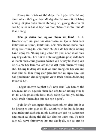 369 - Tư Duy Tích Cực Tạo Thành Công
Nhưng tính cách có thể được rèn luyện. Nếu bố mẹ
dành nhiều thời gian hơn để dạy dỗ cho con cái, cả bằng
những lời giáo huấn lẫn hành động nêu gương, thì con cái
của họ sẽ nắm bắt và học hỏi một phẩm chất cần thiết để
thành công.
Điều gì khiến con người phạm sai lầm? E. E.
Bauermeister, cựu giáo dục viên của trại cải tạo tù nhân nam
California ở Chino, California, nói: “Các thanh thiếu niên
trong trại chúng tôi cần được chỉ dẫn để lựa chọn những
hành động tốt. Nhưng đáng lẽ bọn trẻ phải nhận được điều
này từ gia đình... Khi nói về tình trạng phạm pháp ở độ tuổi
vị thành niên, chúng ta nên đổi tên vấn đề này lại thành vấn
đề của các bậc làm cha làm mẹ và đặt trách nhiệm về đúng
chỗ. Chúng ta đang đối mặt với tình trạng các bậc cha mẹ
mắc phải sai lầm trong việc giáo dục con cái ngày nay. Các
bậc phụ huynh cho rằng nghĩa vụ và trách nhiệm đó không
thuộc về họ”.
J. Edgar Hoover đã phát biểu như sau: “Các bạn có thể
nêu ra rất nhiều nguyên nhân dẫn đến tội ác, nhưng thực tế
thì tội ác đã phát sinh do sự thiếu vắng của một yếu tố duy
nhất: trách nhiệm đạo đức của con người”.
Lý do khiến con người thiếu trách nhiệm đạo đức là vì
họ không có cảm giác tội lỗi. Chính vì lẽ đó, họ đã không
phát triển tính cách của mình. Lương tâm của họ đã trở nên
ngu muội và không thể chỉ dẫn cho họ được nữa. Từ tính
cách xấu xa và những việc làm trái đạo lý đó, con cái của họ
 