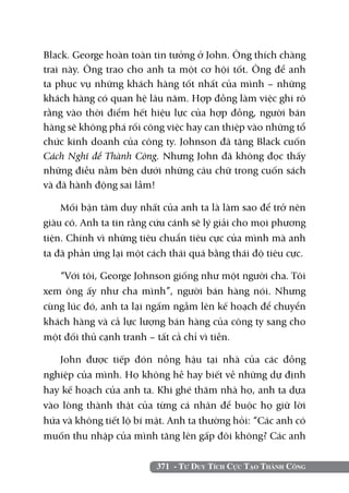 371 - Tư Duy Tích Cực Tạo Thành Công
Black. George hoàn toàn tin tưởng ở John. Ông thích chàng
trai này. Ông trao cho anh ta một cơ hội tốt. Ông để anh
ta phục vụ những khách hàng tốt nhất của mình – những
khách hàng có quan hệ lâu năm. Hợp đồng làm việc ghi rõ
rằng vào thời điểm hết hiệu lực của hợp đồng, người bán
hàng sẽ không phá rối công việc hay can thiệp vào những tổ
chức kinh doanh của công ty. Johnson đã tặng Black cuốn
Cách Nghĩ để Thành Công. Nhưng John đã không đọc thấy
những điều nằm bên dưới những câu chữ trong cuốn sách
và đã hành động sai lầm!
Mối bận tâm duy nhất của anh ta là làm sao để trở nên
giàu có. Anh ta tin rằng cứu cánh sẽ lý giải cho mọi phương
tiện. Chính vì những tiêu chuẩn tiêu cực của mình mà anh
ta đã phản ứng lại một cách thái quá bằng thái độ tiêu cực.
“Với tôi, George Johnson giống như một người cha. Tôi
xem ông ấy như cha mình”, người bán hàng nói. Nhưng
cùng lúc đó, anh ta lại ngấm ngầm lên kế hoạch để chuyển
khách hàng và cả lực lượng bán hàng của công ty sang cho
một đối thủ cạnh tranh – tất cả chỉ vì tiền.
John được tiếp đón nồng hậu tại nhà của các đồng
nghiệp của mình. Họ không hề hay biết về những dự định
hay kế hoạch của anh ta. Khi ghé thăm nhà họ, anh ta dựa
vào lòng thành thật của từng cá nhân để buộc họ giữ lời
hứa và không tiết lộ bí mật. Anh ta thường hỏi: “Các anh có
muốn thu nhập của mình tăng lên gấp đôi không? Các anh
 