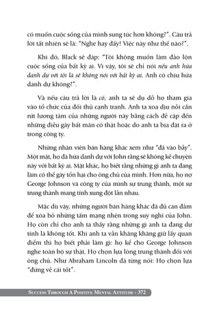 Success Through A Positive Mental Attitude - 372
có muốn cuộc sống của mình sung túc hơn không?”. Câu trả
lời tất nhiên sẽ là: “Nghe hay đấy! Việc này như thế nào?”.
Khi đó, Black sẽ đáp: “Tôi không muốn làm đảo lộn
cuộc sống của bất kỳ ai. Vì vậy, tôi sẽ chỉ nói nếu anh hứa
danh dự với tôi là sẽ không nói với bất kỳ ai. Anh có chịu hứa
danh dự không?”.
Và nếu câu trả lời là có, anh ta sẽ dụ dỗ họ tham gia
vào tổ chức của đối thủ cạnh tranh. Anh ta xoa dịu nỗi cắn
rứt lương tâm của những người này bằng cách đề cập đến
những điều gây bất mãn có thật hoặc do anh ta bịa đặt ra ở
trong công ty.
Những nhân viên bán hàng khác xem như “đã vào bẫy”.
Một mặt, họ đã hứa danh dự với John rằng sẽ không kể chuyện
này với bất kỳ ai. Mặt khác, họ biết rằng những gì anh ta đang
làm có thể gây tổn hại cho ông chủ của mình. Hơn nữa, họ nợ
George Johnson và công ty của mình sự trung thành, một sự
trung thành mang tính xung đột lẫn nhau.
Mặc dù vậy, những người bán hàng khác đã đủ can đảm
để xóa bỏ những tấm mạng nhện trong suy nghĩ của John.
Họ còn chỉ cho anh ta thấy rằng những gì anh ta đang dự
tính là không tốt. Khi anh ta vẫn khăng khăng giữ lấy quan
điểm thì họ biết phải làm gì: họ kể cho George Johnson
nghe toàn bộ sự thật. Họ chọn lựa lòng trung thành đối với
ông chủ. Như Abraham Lincoln đã từng nói: Họ chọn lựa
“đứng về cái tốt”.
 