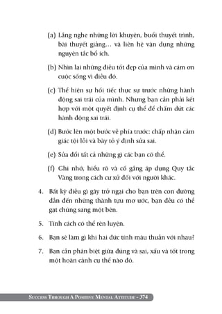 Success Through A Positive Mental Attitude - 374
(a) 	Lắng nghe những lời khuyên, buổi thuyết trình,
bài thuyết giảng… và liên hệ vận dụng những
nguyên tắc bổ ích.
(b) 	Nhìn lại những điều tốt đẹp của mình và cám ơn
cuộc sống vì điều đó.
(c) 	Thể hiện sự hối tiếc thực sự trước những hành
động sai trái của mình. Nhưng bạn cần phải kết
hợp với một quyết định cụ thể để chấm dứt các
hành động sai trái.
(d) Bước lên một bước về phía trước: chấp nhận cảm
giác tội lỗi và bày tỏ ý định sửa sai.
(e) 	Sửa đổi tất cả những gì các bạn có thể.
(f) 	Ghi nhớ, hiểu rõ và cố gắng áp dụng Quy tắc
Vàng trong cách cư xử đối với người khác.
4. 	 Bất kỳ điều gì gây trở ngại cho bạn trên con đường
dẫn đến những thành tựu mơ ước, bạn đều có thể
gạt chúng sang một bên.
5. 	 Tính cách có thể rèn luyện.
6. 	 Bạn sẽ làm gì khi hai đức tính mâu thuẫn với nhau?
7. 	 Bạn cần phân biệt giữa đúng và sai, xấu và tốt trong
một hoàn cảnh cụ thể nào đó.
 