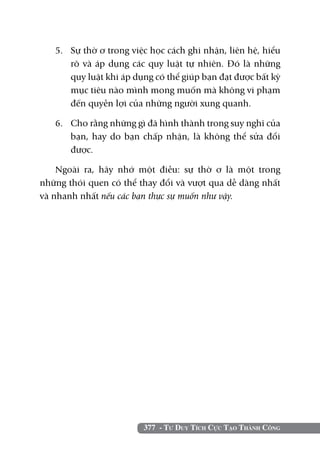 377 - Tư Duy Tích Cực Tạo Thành Công
5. 	 Sự thờ ơ trong việc học cách ghi nhận, liên hệ, hiểu
rõ và áp dụng các quy luật tự nhiên. Đó là những
quy luật khi áp dụng có thể giúp bạn đạt được bất kỳ
mục tiêu nào mình mong muốn mà không vi phạm
đến quyền lợi của những người xung quanh.
6. 	 Cho rằng những gì đã hình thành trong suy nghĩ của
bạn, hay do bạn chấp nhận, là không thể sửa đổi
được.
Ngoài ra, hãy nhớ một điều: sự thờ ơ là một trong
những thói quen có thể thay đổi và vượt qua dễ dàng nhất
và nhanh nhất nếu các bạn thực sự muốn như vậy.
 