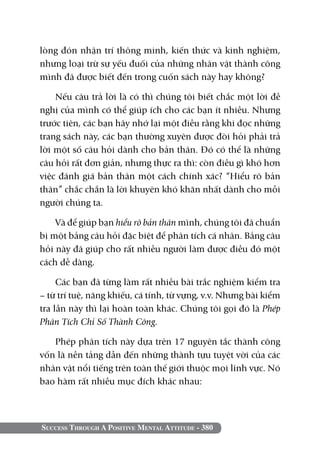 Success Through A Positive Mental Attitude - 380
lòng đón nhận trí thông minh, kiến thức và kinh nghiệm,
nhưng loại trừ sự yếu đuối của những nhân vật thành công
mình đã được biết đến trong cuốn sách này hay không?
Nếu câu trả lời là có thì chúng tôi biết chắc một lời đề
nghị của mình có thể giúp ích cho các bạn ít nhiều. Nhưng
trước tiên, các bạn hãy nhớ lại một điều rằng khi đọc những
trang sách này, các bạn thường xuyên được đòi hỏi phải trả
lời một số câu hỏi dành cho bản thân. Đó có thể là những
câu hỏi rất đơn giản, nhưng thực ra thì: còn điều gì khó hơn
việc đánh giá bản thân một cách chính xác? “Hiểu rõ bản
thân” chắc chắn là lời khuyên khó khăn nhất dành cho mỗi
người chúng ta.
Và để giúp bạn hiểu rõ bản thân mình, chúng tôi đã chuẩn
bị một bảng câu hỏi đặc biệt để phân tích cá nhân. Bảng câu
hỏi này đã giúp cho rất nhiều người làm được điều đó một
cách dễ dàng.
Các bạn đã từng làm rất nhiều bài trắc nghiệm kiểm tra
– từ trí tuệ, năng khiếu, cá tính, từ vựng, v.v. Nhưng bài kiểm
tra lần này thì lại hoàn toàn khác. Chúng tôi gọi đó là Phép
Phân Tích Chỉ Số Thành Công.
Phép phân tích này dựa trên 17 nguyên tắc thành công
vốn là nền tảng dẫn đến những thành tựu tuyệt vời của các
nhân vật nổi tiếng trên toàn thế giới thuộc mọi lĩnh vực. Nó
bao hàm rất nhiều mục đích khác nhau:
 